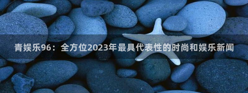 壹号大舞台下载：青娱乐96：全方位2023年最具代表性的时尚和娱乐新闻