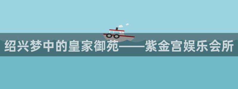 壹号app官方登录入口下载：绍兴梦中的皇家御苑——紫金宫娱乐会所